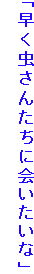 「早く虫さんたちに会いたいな」
