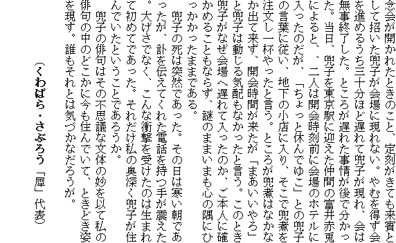 �O��J���ꂽ�Ƃ��̂��ƁA�荏�����Ă����o�Ƃ��ď��������q�����Ɍ���Ȃ��B��ނ𓾂����i�߂邤���O�\���قǒx��Ċ��q������A��͖����I�������B�Ƃ��낪�x�ꂽ�����ŕ��������B�����A���q�𓌋��w�Ɍ}�������Ԃ̕x��ԓe�ɂ��ƁA�A��l�͊J����O�ɉ��̃z�e���ɓ������̂����A�u������Ƌx��ł䂱�v�Ƃ̊��q�̌��t�ɏ]���A�n���̏��X�ɓ���A�����Ŋ��ς𒍕�����t������ƌ����B�Ƃ��낪���ς͂Ȃ��Ȃ��o�ė����A�J��Ԃ��������u�܂��������v�Ɗ��q�͓�����C�z���Ȃ������ƌ����B���̂Ƃ����q���Ȃ����֒x��ē������̂��A���{�l�Ɋm���߂邱�Ƃ��Ȃ炸�A��̂܂܂��܂��S�̋��ɂЂ����������܂܂ł���B
�@���q�̎��͓ˑR�ł������B���̓��͊������ł��������A�]��`���Ă��ꂽ�d�b�����肪�k�����B�傰���łȂ��A����ȏՌ����󂯂��̂͐��܂�ď��߂Ăł������B���ꂾ�����̉��[�����q���Z��ł����Ƃ������Ƃł��낤���B
�@���q�̔o��͂��̕s�v�c�ȕ��̖̂����ȂĎ��̔o��̒��̂ǂ����ɍ����Z��ł��āA�Ƃ��ǂ��p�������B�N������Ƃ͋C�Â��Ȃ��낤���B

�@�@�@�@�@�i����΂�E���Ԃ낤�u�ҁv��\�j

�@