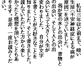 私は三年ほど前まで、暗い
生活(不安神経症による病が
原因)を送っていました。
我が家の水との出会い、書物と
の出会い、そして人との出
会いによって大きく人生が
変わりました。 自分が文字
を書くことが大好きなことを
知りました。そして書きました。
読んでいただいた方から楽し
かったと感想を頂いたこともあ
ります。是非、一度お読みくだ
さい。