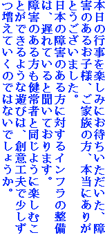 �{���̍s�����y���݂ɂ��҂������������A��Q�̂��邨�q�l�A���Ƒ��̕��A�{���ɂ��肪�Ƃ��������܂����B
���{�̏�Q�̂�����ɑ΂���C���t���̐����́A�x��Ă���ƕ����Ă���܂��B
��Q�̂����������҂Ɠ����悤�Ɋy���ނ��Ƃ��ł���悤�ȗV�т́A�n�ӍH�v�ŏ����������Ă����̂ł͂Ȃ��ł��傤���B